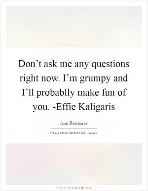 Don’t ask me any questions right now. I’m grumpy and I’ll probablly make fun of you. -Effie Kaligaris Picture Quote #1