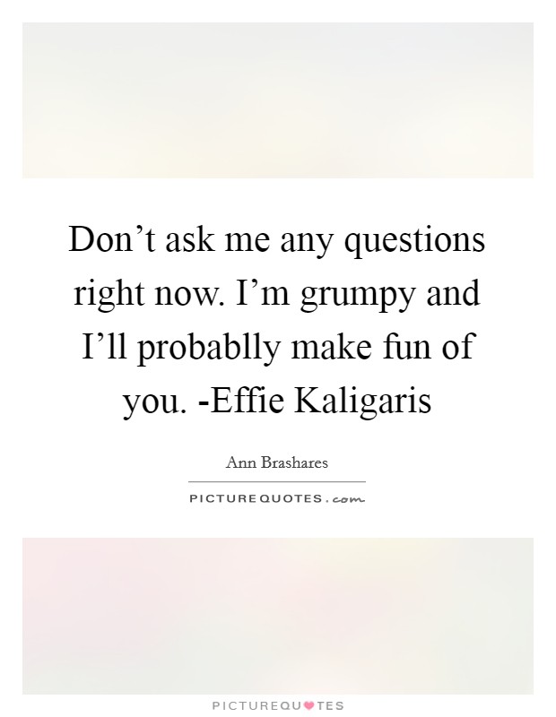 Don't ask me any questions right now. I'm grumpy and I'll probablly make fun of you. -Effie Kaligaris Picture Quote #1