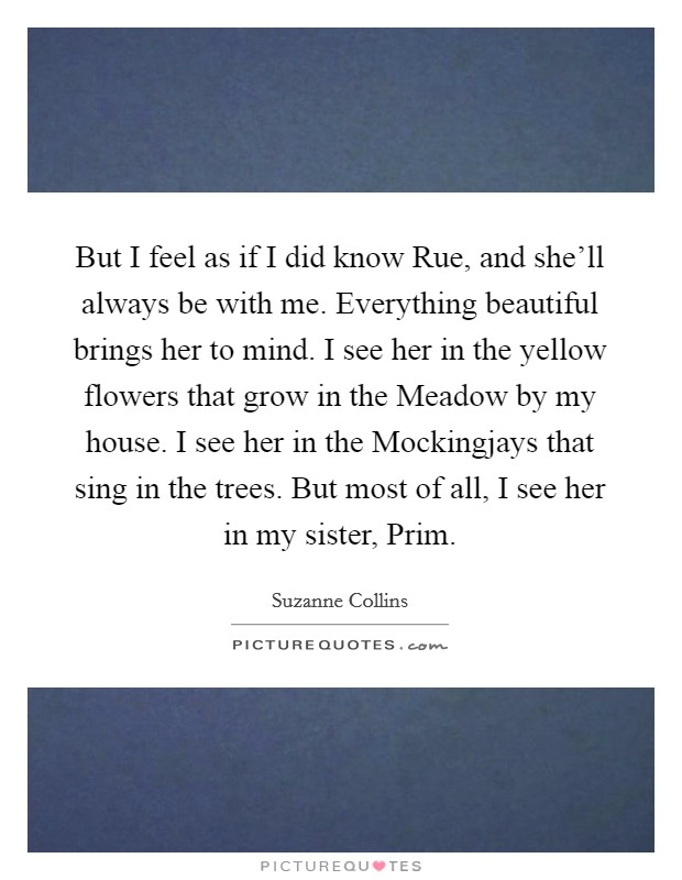 But I feel as if I did know Rue, and she'll always be with me. Everything beautiful brings her to mind. I see her in the yellow flowers that grow in the Meadow by my house. I see her in the Mockingjays that sing in the trees. But most of all, I see her in my sister, Prim Picture Quote #1
