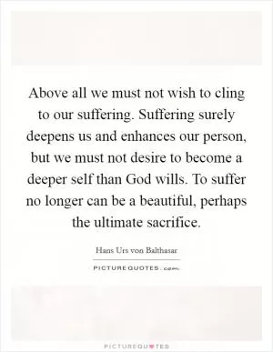 Above all we must not wish to cling to our suffering. Suffering surely deepens us and enhances our person, but we must not desire to become a deeper self than God wills. To suffer no longer can be a beautiful, perhaps the ultimate sacrifice Picture Quote #1