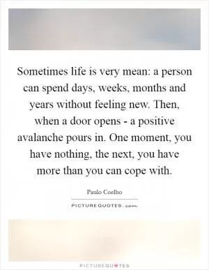 Sometimes life is very mean: a person can spend days, weeks, months and years without feeling new. Then, when a door opens - a positive avalanche pours in. One moment, you have nothing, the next, you have more than you can cope with Picture Quote #1