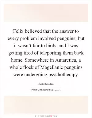 Felix believed that the answer to every problem involved penguins; but it wasn’t fair to birds, and I was getting tired of teleporting them back home. Somewhere in Antarctica, a whole flock of Magellanic penguins were undergoing psychotherapy Picture Quote #1