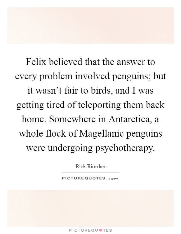 Felix believed that the answer to every problem involved penguins; but it wasn't fair to birds, and I was getting tired of teleporting them back home. Somewhere in Antarctica, a whole flock of Magellanic penguins were undergoing psychotherapy Picture Quote #1