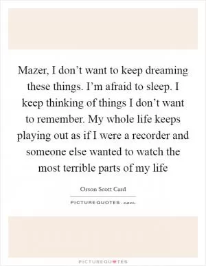 Mazer, I don’t want to keep dreaming these things. I’m afraid to sleep. I keep thinking of things I don’t want to remember. My whole life keeps playing out as if I were a recorder and someone else wanted to watch the most terrible parts of my life Picture Quote #1
