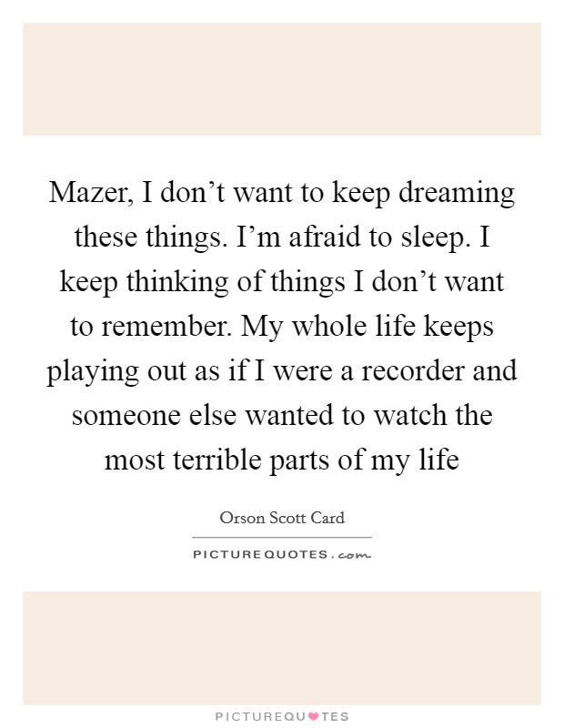 Mazer, I don't want to keep dreaming these things. I'm afraid to sleep. I keep thinking of things I don't want to remember. My whole life keeps playing out as if I were a recorder and someone else wanted to watch the most terrible parts of my life Picture Quote #1