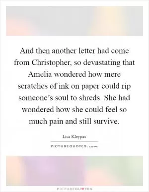 And then another letter had come from Christopher, so devastating that Amelia wondered how mere scratches of ink on paper could rip someone’s soul to shreds. She had wondered how she could feel so much pain and still survive Picture Quote #1