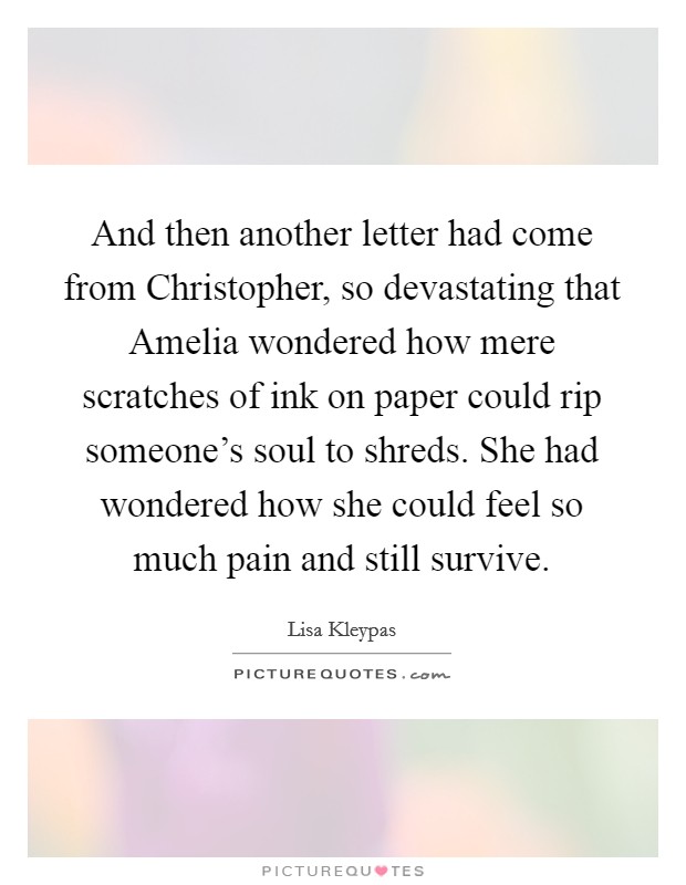 And then another letter had come from Christopher, so devastating that Amelia wondered how mere scratches of ink on paper could rip someone's soul to shreds. She had wondered how she could feel so much pain and still survive Picture Quote #1