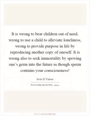 It is wrong to bear children out of need, wrong to use a child to alleviate loneliness, wrong to provide purpose in life by reproducing another copy of oneself. It is wrong also to seek immortality by spewing one’s germ into the future as though sperm contains your consciousness! Picture Quote #1