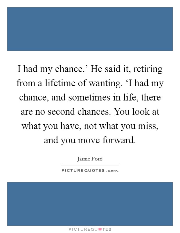 I had my chance.' He said it, retiring from a lifetime of wanting. ‘I had my chance, and sometimes in life, there are no second chances. You look at what you have, not what you miss, and you move forward Picture Quote #1