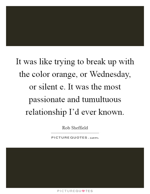 It was like trying to break up with the color orange, or Wednesday, or silent e. It was the most passionate and tumultuous relationship I'd ever known Picture Quote #1