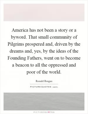 America has not been a story or a byword. That small community of Pilgrims prospered and, driven by the dreams and, yes, by the ideas of the Founding Fathers, went on to become a beacon to all the oppressed and poor of the world Picture Quote #1