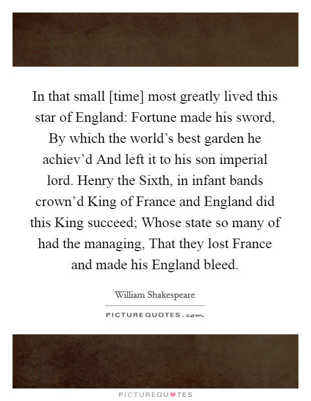 In that small [time] most greatly lived this star of England: Fortune made his sword, By which the world's best garden he achiev'd And left it to his son imperial lord. Henry the Sixth, in infant bands crown'd King of France and England did this King succeed; Whose state so many of had the managing, That they lost France and made his England bleed Picture Quote #1