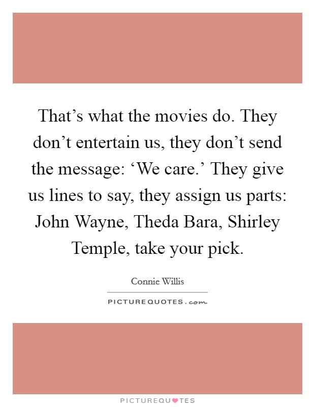 That's what the movies do. They don't entertain us, they don't send the message: ‘We care.' They give us lines to say, they assign us parts: John Wayne, Theda Bara, Shirley Temple, take your pick Picture Quote #1