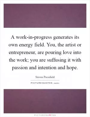 A work-in-progress generates its own energy field. You, the artist or entrepreneur, are pouring love into the work; you are suffusing it with passion and intention and hope Picture Quote #1