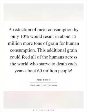 A reduction of meat consumption by only 10% would result in about 12 million more tons of grain for human consumption. This additional grain could feed all of the humans across the world who starve to death each year- about 60 million people! Picture Quote #1