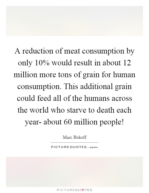 A reduction of meat consumption by only 10% would result in about 12 million more tons of grain for human consumption. This additional grain could feed all of the humans across the world who starve to death each year- about 60 million people! Picture Quote #1
