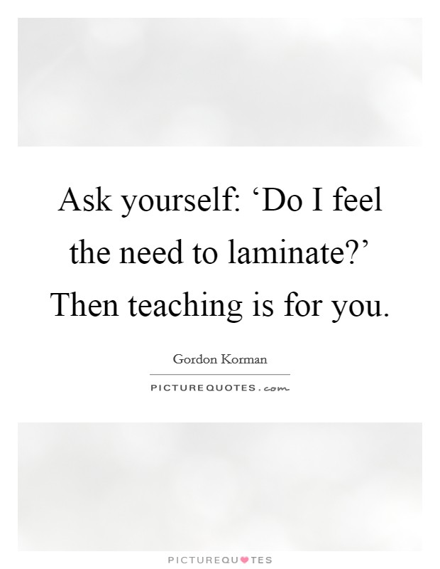 Ask yourself: ‘Do I feel the need to laminate?' Then teaching is for you Picture Quote #1