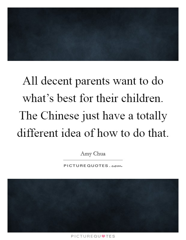 All decent parents want to do what's best for their children. The Chinese just have a totally different idea of how to do that Picture Quote #1