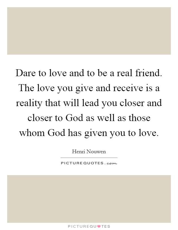 Dare to love and to be a real friend. The love you give and receive is a reality that will lead you closer and closer to God as well as those whom God has given you to love Picture Quote #1