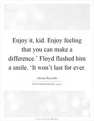 Enjoy it, kid. Enjoy feeling that you can make a difference.’ Floyd flashed him a smile. ‘It won’t last for ever Picture Quote #1