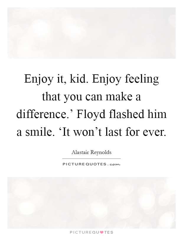 Enjoy it, kid. Enjoy feeling that you can make a difference.' Floyd flashed him a smile. ‘It won't last for ever Picture Quote #1