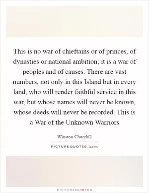 This is no war of chieftains or of princes, of dynasties or national ambition; it is a war of peoples and of causes. There are vast numbers, not only in this Island but in every land, who will render faithful service in this war, but whose names will never be known, whose deeds will never be recorded. This is a War of the Unknown Warriors Picture Quote #1