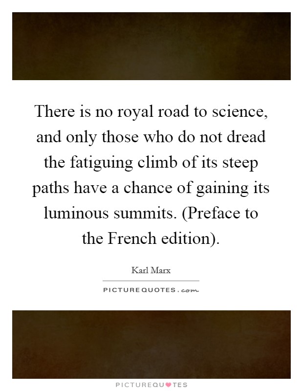 There is no royal road to science, and only those who do not dread the fatiguing climb of its steep paths have a chance of gaining its luminous summits. (Preface to the French edition) Picture Quote #1