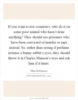 If you want to test cosmetics, why do it on some poor animal who hasn’t done anything? They should use prisoners who have been convicted of murder or rape instead. So, rather than seeing if perfume irritates a bunny rabbit’s eyes, they should throw it in Charles Manson’s eyes and ask him if it hurts Picture Quote #1