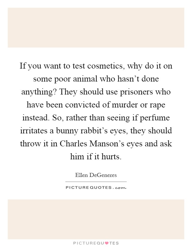 If you want to test cosmetics, why do it on some poor animal who hasn't done anything? They should use prisoners who have been convicted of murder or rape instead. So, rather than seeing if perfume irritates a bunny rabbit's eyes, they should throw it in Charles Manson's eyes and ask him if it hurts Picture Quote #1