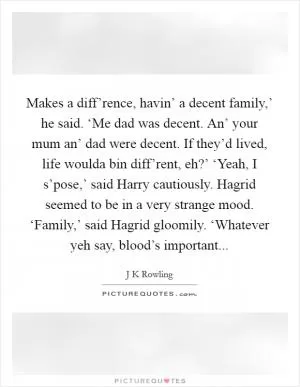 Makes a diff’rence, havin’ a decent family,’ he said. ‘Me dad was decent. An’ your mum an’ dad were decent. If they’d lived, life woulda bin diff’rent, eh?’ ‘Yeah, I s’pose,’ said Harry cautiously. Hagrid seemed to be in a very strange mood. ‘Family,’ said Hagrid gloomily. ‘Whatever yeh say, blood’s important Picture Quote #1