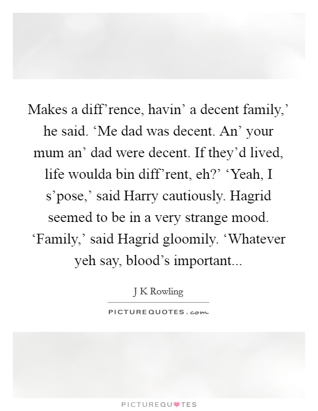 Makes a diff'rence, havin' a decent family,' he said. ‘Me dad was decent. An' your mum an' dad were decent. If they'd lived, life woulda bin diff'rent, eh?' ‘Yeah, I s'pose,' said Harry cautiously. Hagrid seemed to be in a very strange mood. ‘Family,' said Hagrid gloomily. ‘Whatever yeh say, blood's important Picture Quote #1