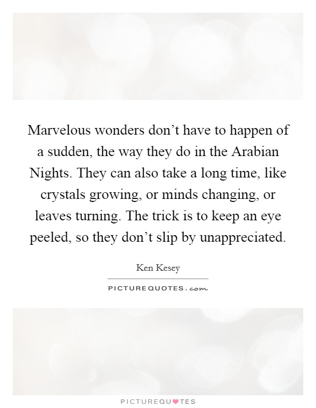 Marvelous wonders don't have to happen of a sudden, the way they do in the Arabian Nights. They can also take a long time, like crystals growing, or minds changing, or leaves turning. The trick is to keep an eye peeled, so they don't slip by unappreciated Picture Quote #1