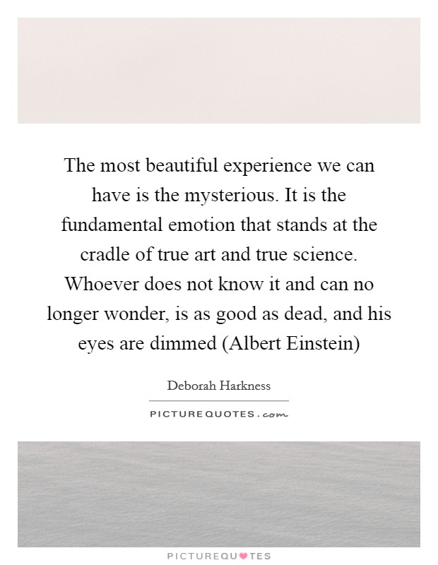 The most beautiful experience we can have is the mysterious. It is the fundamental emotion that stands at the cradle of true art and true science. Whoever does not know it and can no longer wonder, is as good as dead, and his eyes are dimmed (Albert Einstein) Picture Quote #1