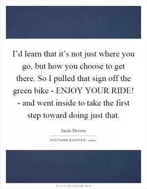 I’d learn that it’s not just where you go, but how you choose to get there. So I pulled that sign off the green bike - ENJOY YOUR RIDE! - and went inside to take the first step toward doing just that Picture Quote #1
