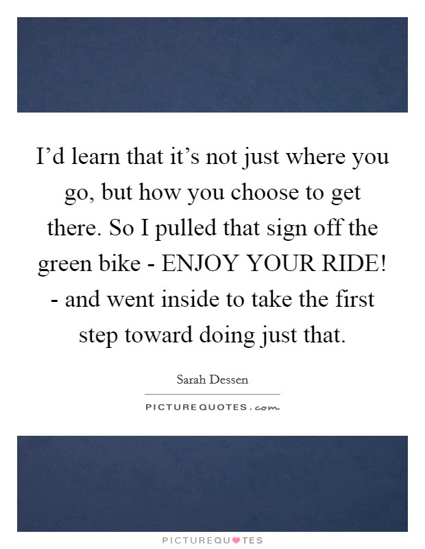 I'd learn that it's not just where you go, but how you choose to get there. So I pulled that sign off the green bike - ENJOY YOUR RIDE! - and went inside to take the first step toward doing just that Picture Quote #1
