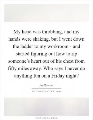 My head was throbbing, and my hands were shaking, but I went down the ladder to my workroom - and started figuring out how to rip someone’s heart out of his chest from fifty miles away. Who says I never do anything fun on a Friday night? Picture Quote #1