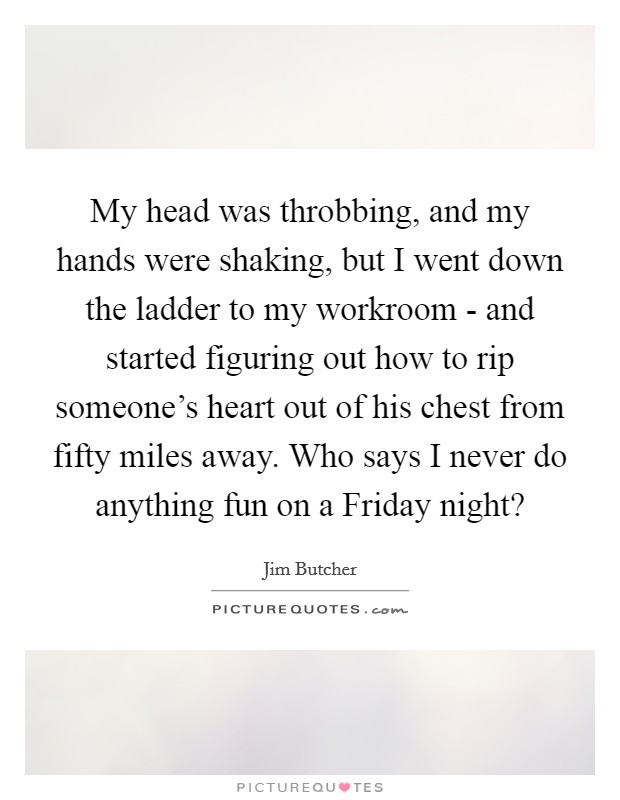 My head was throbbing, and my hands were shaking, but I went down the ladder to my workroom - and started figuring out how to rip someone's heart out of his chest from fifty miles away. Who says I never do anything fun on a Friday night? Picture Quote #1