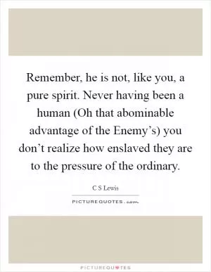 Remember, he is not, like you, a pure spirit. Never having been a human (Oh that abominable advantage of the Enemy’s) you don’t realize how enslaved they are to the pressure of the ordinary Picture Quote #1