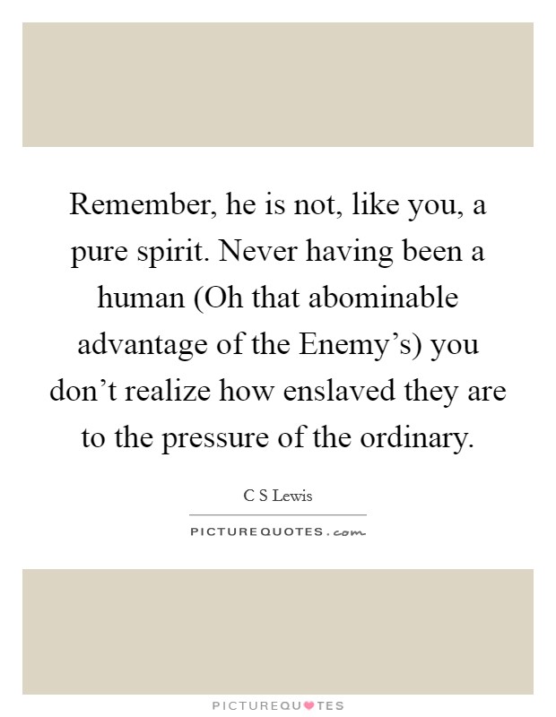 Remember, he is not, like you, a pure spirit. Never having been a human (Oh that abominable advantage of the Enemy's) you don't realize how enslaved they are to the pressure of the ordinary Picture Quote #1