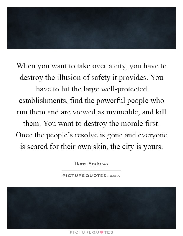 When you want to take over a city, you have to destroy the illusion of safety it provides. You have to hit the large well-protected establishments, find the powerful people who run them and are viewed as invincible, and kill them. You want to destroy the morale first. Once the people's resolve is gone and everyone is scared for their own skin, the city is yours Picture Quote #1