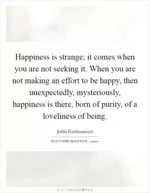 Happiness is strange; it comes when you are not seeking it. When you are not making an effort to be happy, then unexpectedly, mysteriously, happiness is there, born of purity, of a loveliness of being Picture Quote #1