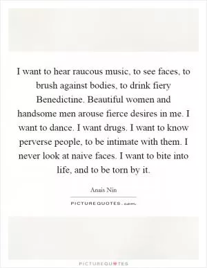 I want to hear raucous music, to see faces, to brush against bodies, to drink fiery Benedictine. Beautiful women and handsome men arouse fierce desires in me. I want to dance. I want drugs. I want to know perverse people, to be intimate with them. I never look at naive faces. I want to bite into life, and to be torn by it Picture Quote #1
