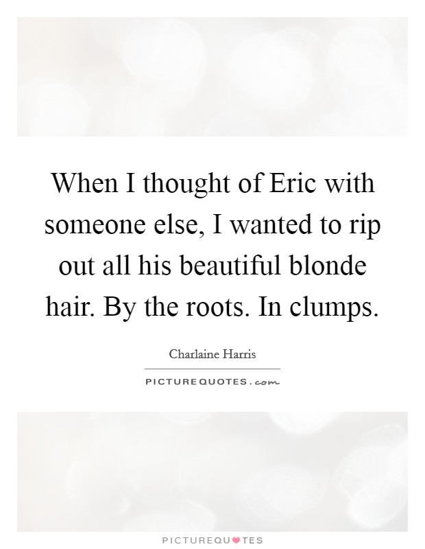 When I thought of Eric with someone else, I wanted to rip out all his beautiful blonde hair. By the roots. In clumps Picture Quote #1