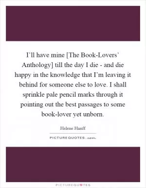 I’ll have mine [The Book-Lovers’ Anthology] till the day I die - and die happy in the knowledge that I’m leaving it behind for someone else to love. I shall sprinkle pale pencil marks through it pointing out the best passages to some book-lover yet unborn Picture Quote #1