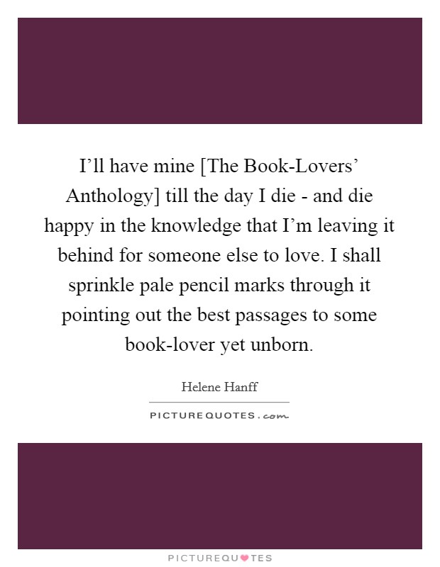 I'll have mine [The Book-Lovers' Anthology] till the day I die - and die happy in the knowledge that I'm leaving it behind for someone else to love. I shall sprinkle pale pencil marks through it pointing out the best passages to some book-lover yet unborn Picture Quote #1