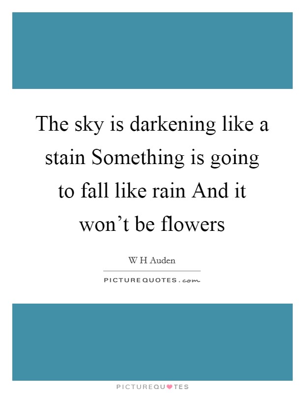 The sky is darkening like a stain Something is going to fall like rain And it won't be flowers Picture Quote #1