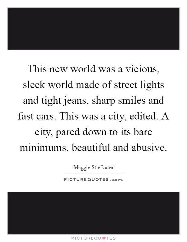 This new world was a vicious, sleek world made of street lights and tight jeans, sharp smiles and fast cars. This was a city, edited. A city, pared down to its bare minimums, beautiful and abusive Picture Quote #1