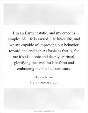 I’m an Earth ecstatic, and my creed is simple: All life is sacred, life loves life, and we are capable of improving our behavior toward one another. As basic as that is, for me it’s also tonic and deeply spiritual, glorifying the smallest life-form and embracing the most distant stars Picture Quote #1