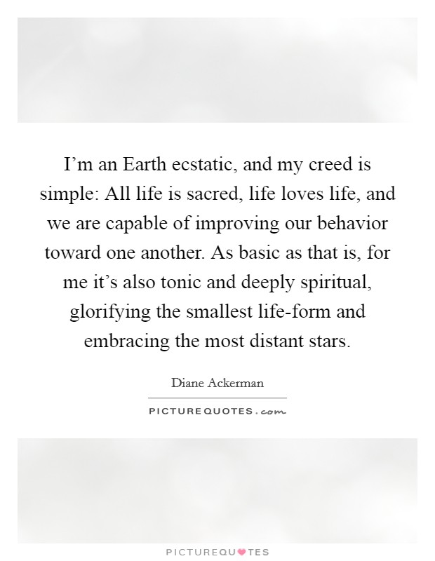 I'm an Earth ecstatic, and my creed is simple: All life is sacred, life loves life, and we are capable of improving our behavior toward one another. As basic as that is, for me it's also tonic and deeply spiritual, glorifying the smallest life-form and embracing the most distant stars Picture Quote #1