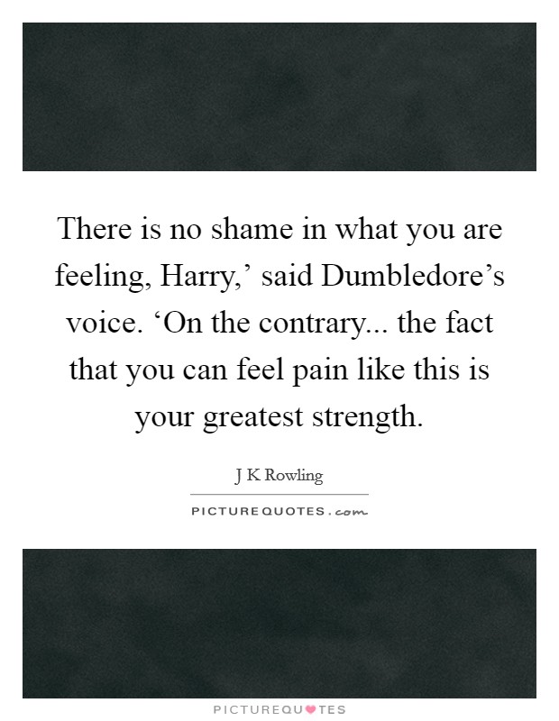 There is no shame in what you are feeling, Harry,' said Dumbledore's voice. ‘On the contrary... the fact that you can feel pain like this is your greatest strength Picture Quote #1